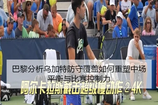 巴黎分析乌加特防守覆盖如何重塑中场平衡与比赛控制力