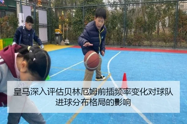 皇马深入评估贝林厄姆前插频率变化对球队进球分布格局的影响
